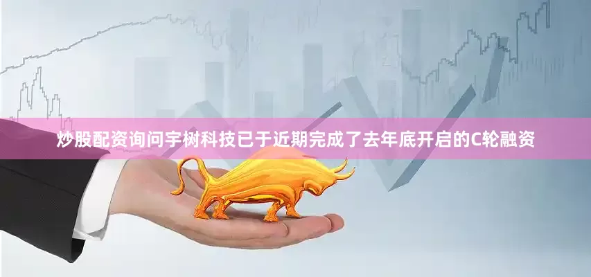 炒股配资询问宇树科技已于近期完成了去年底开启的C轮融资