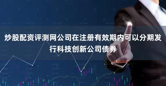 炒股配资评测网公司在注册有效期内可以分期发行科技创新公司债券