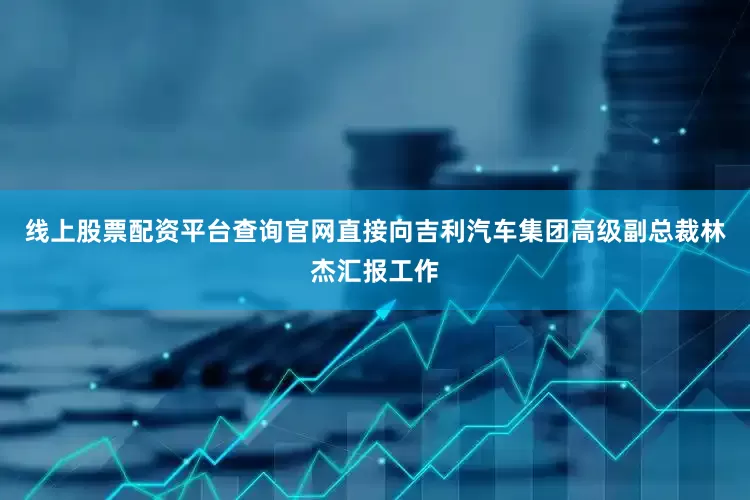 线上股票配资平台查询官网直接向吉利汽车集团高级副总裁林杰汇报工作