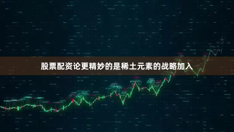 股票配资论更精妙的是稀土元素的战略加入