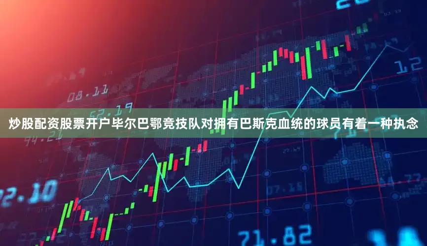 炒股配资股票开户毕尔巴鄂竞技队对拥有巴斯克血统的球员有着一种执念