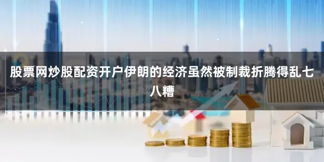 股票网炒股配资开户伊朗的经济虽然被制裁折腾得乱七八糟