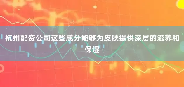 杭州配资公司这些成分能够为皮肤提供深层的滋养和保湿