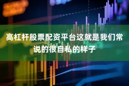 高杠杆股票配资平台这就是我们常说的很自私的样子