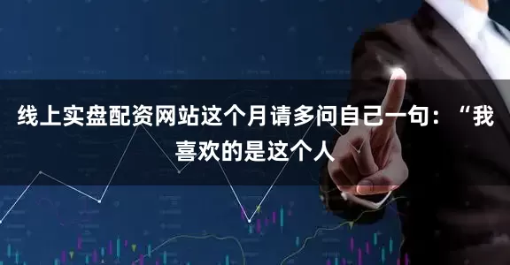 线上实盘配资网站这个月请多问自己一句：“我喜欢的是这个人