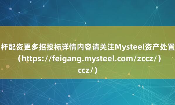 高杠杆配资更多招投标详情内容请关注Mysteel资产处置网页（https://feigang.mysteel.com/zccz/）