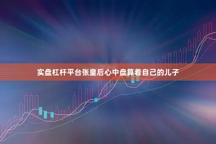 实盘杠杆平台张皇后心中盘算着自己的儿子