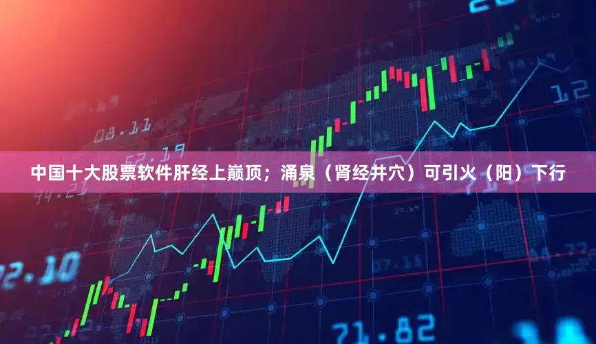 中国十大股票软件肝经上巅顶；涌泉（肾经井穴）可引火（阳）下行