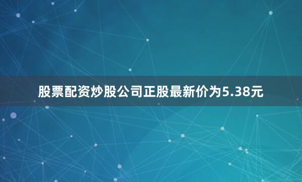 股票配资炒股公司正股最新价为5.38元